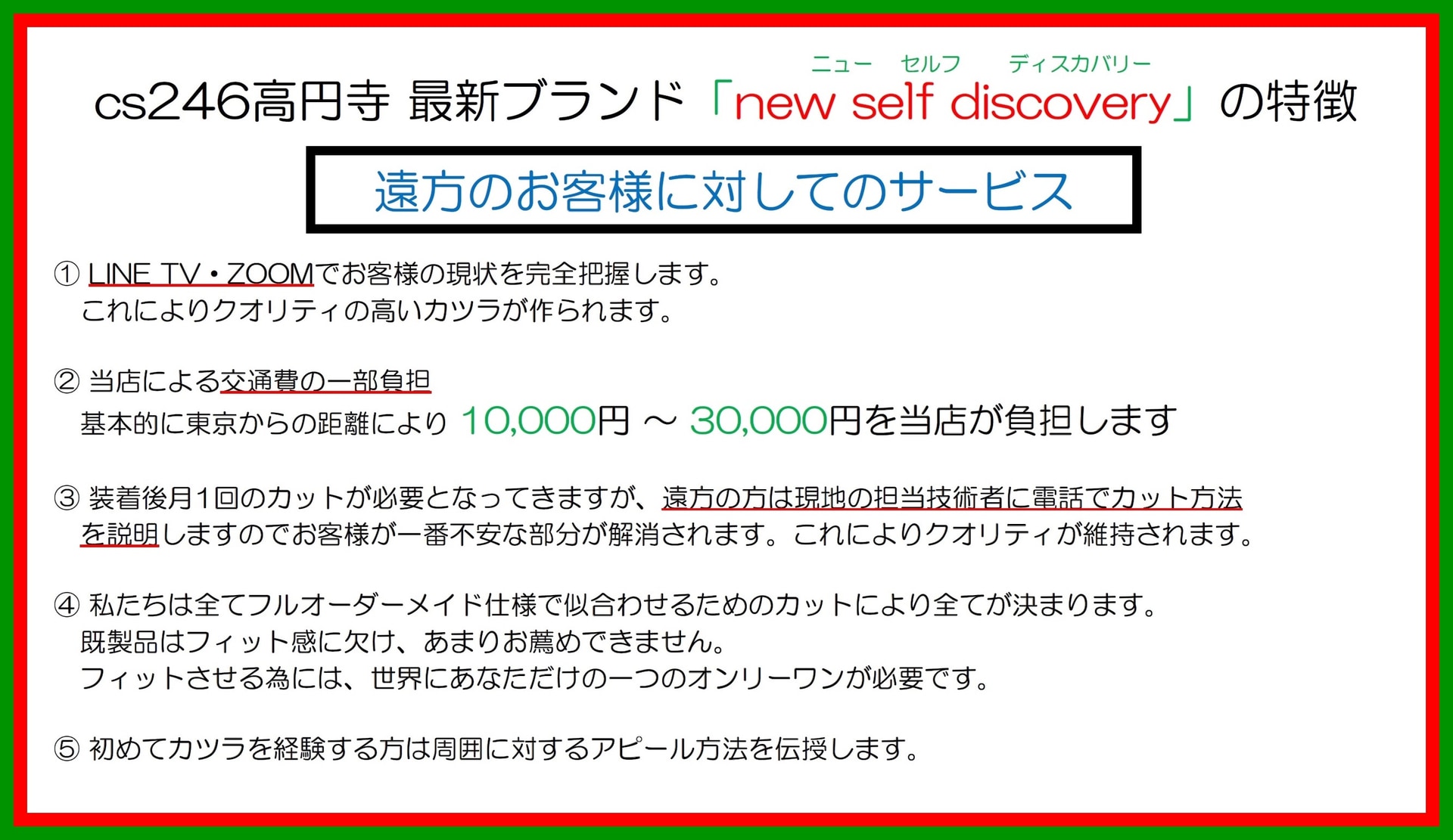 カツラ「new self discover y 」の特徴（方のお客様に対してのサービス）：１．L INE TV ・Z OOM でお客様の現状を完全把握します。これによりクオリティの高いカツラが作られます。２．当店による交通費の一部負担 基本的に東京都杉並区からの距離により1 万円～3 万円を当店が負担します。３．装着後月1 回のカットが必要となってきますが、遠方の方は現地の担当技術者に電話でカット方法を説明しますのでお客様が一番不安な部分が解消されます。これによりクオリティが維持されます。４．私達は全てフルオーダーメイド仕様で似合わせるためのカットにより全てが決まります。既製品はフィット感に欠け、あまりお薦めできません。フィットさせる為には、世界にあなただけの一つのオンリーワンが必要です。５．初めてカツラを経験する方は周囲に対するアピール方法を伝授します。