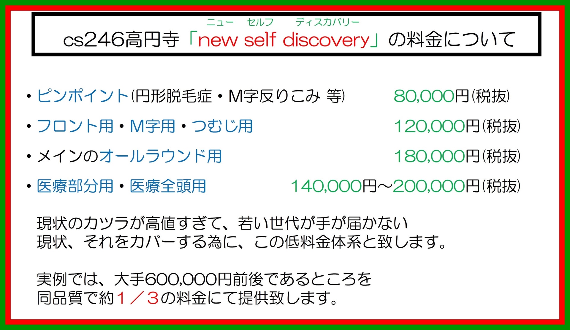 杉並区のカツラ制作「n ew self discovery 」の料金について：ピンポイント（円形脱毛症・M 字反りこみ等）8 万円 税抜 フロント用・M 字用・つむじ用1 2 万円 税抜 メインのオールラウンド用1 8 万円 税抜 医療部分用・医療全頭用1 4 万円～2 0 万円 税抜 現状のカツラが高値すぎて、若い世代が手が届かない現状、それをカバーする偶に、この低料金体系と致します。実例では、大手6 0 万円前後であるところを同品質で約三分の一の料金にて提供致します。